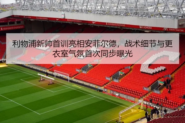 利物浦新帅首训亮相安菲尔德，战术细节与更衣室气氛首次同步曝光
