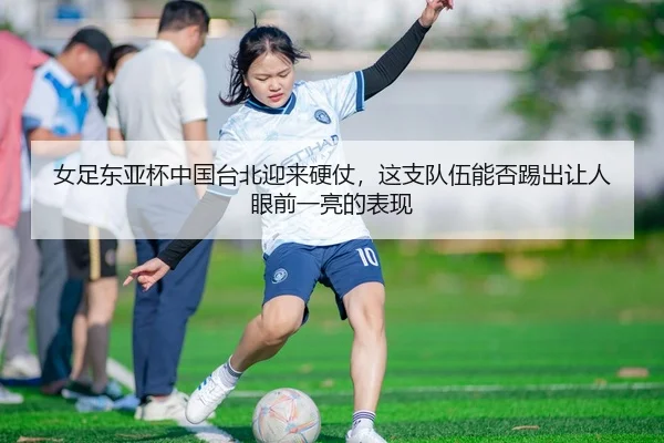 女足东亚杯中国台北迎来硬仗，这支队伍能否踢出让人眼前一亮的表现